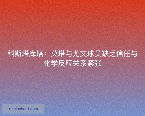 科斯塔库塔：莫塔与尤文球员缺乏信任与化学反应关系紧张