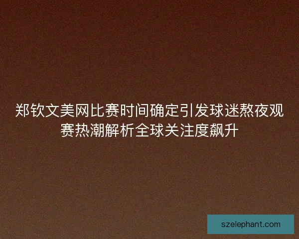郑钦文美网比赛时间确定引发球迷熬夜观赛热潮解析全球关注度飙升