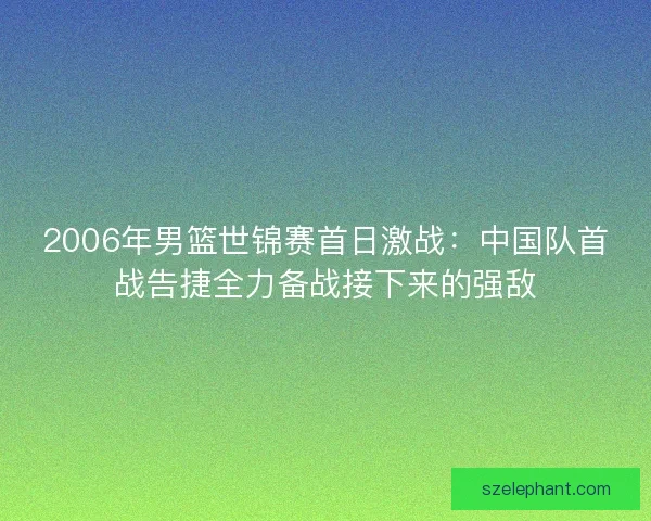 2006年男篮世锦赛首日激战：中国队首战告捷全力备战接下来的强敌