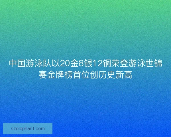 中国游泳队以20金8银12铜荣登游泳世锦赛金牌榜首位创历史新高