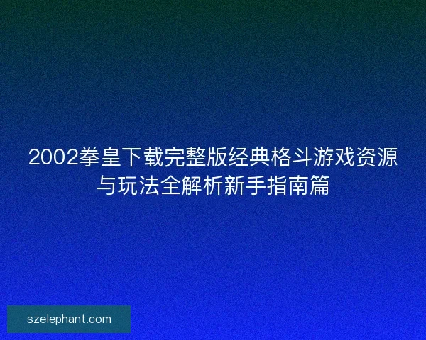 2002拳皇下载完整版经典格斗游戏资源与玩法全解析新手指南篇