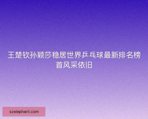 王楚钦孙颖莎稳居世界乒乓球最新排名榜首风采依旧 王楚钦孙颖莎稳居世界乒乓球最新排名榜首风采依旧