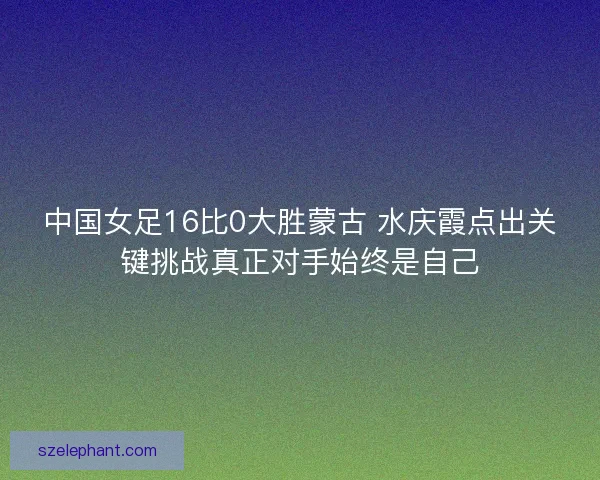 中国女足16比0大胜蒙古 水庆霞点出关键挑战真正对手始终是自己 中国女足16比0大胜蒙古 水庆霞点出关键挑战真正对手始终是自己