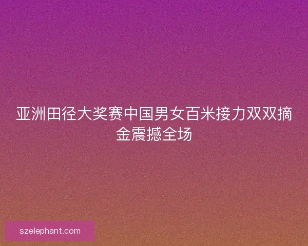 亚洲田径大奖赛中国男女百米接力双双摘金震撼全场