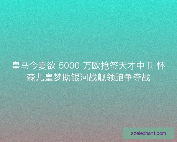 皇马今夏欲 5000 万欧抢签天才中卫 怀森儿皇梦助银河战舰领跑争夺战