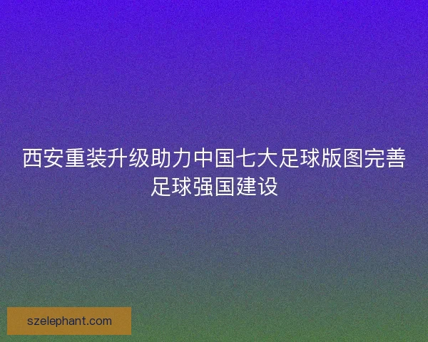 西安重装升级助力中国七大足球版图完善足球强国建设