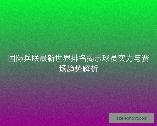 国际乒联最新世界排名揭示球员实力与赛场趋势解析 国际乒联最新世界排名揭示球员实力与赛场趋势解析