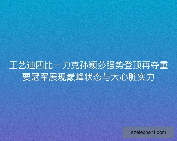 王艺迪四比一力克孙颖莎强势登顶再夺重要冠军展现巅峰状态与大心脏实力 王艺迪四比一力克孙颖莎强势登顶再夺重要冠军展现巅峰状态与大心脏实力