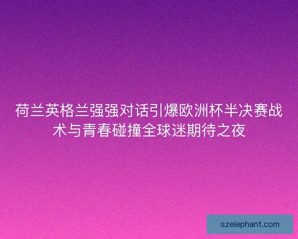 荷兰英格兰强强对话引爆欧洲杯半决赛战术与青春碰撞全球迷期待之夜 荷兰英格兰强强对话引爆欧洲杯半决赛战术与青春碰撞全球迷期待之夜