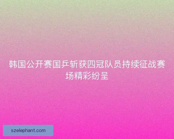 韩国公开赛国乒斩获四冠队员持续征战赛场精彩纷呈