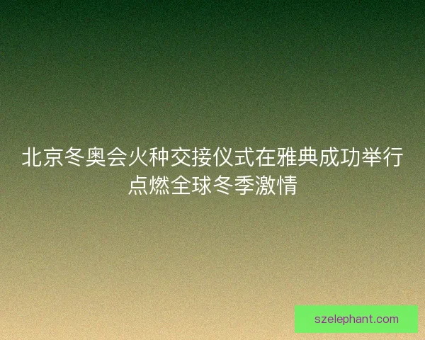 北京冬奥会火种交接仪式在雅典成功举行点燃全球冬季激情 北京冬奥会火种交接仪式在雅典成功举行点燃全球冬季激情