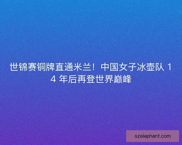 世锦赛铜牌直通米兰！中国女子冰壶队 14 年后再登世界巅峰