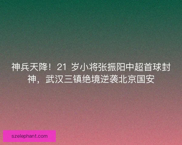 神兵天降！21 岁小将张振阳中超首球封神，武汉三镇绝境逆袭北京国安